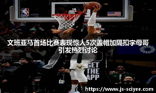 文班亚马首场比赛表现惊人5次盖帽加隔扣字母哥引发热烈讨论